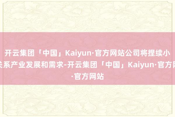 开云集团「中国」Kaiyun·官方网站公司将捏续小心关系产业发展和需求-开云集团「中国」Kaiyun·官方网站