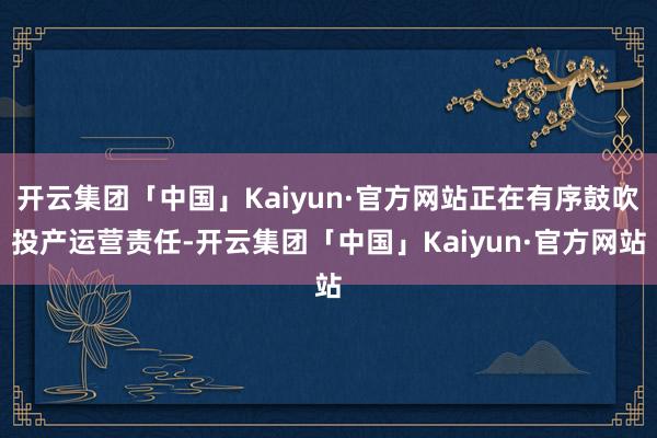 开云集团「中国」Kaiyun·官方网站正在有序鼓吹投产运营责任-开云集团「中国」Kaiyun·官方网站