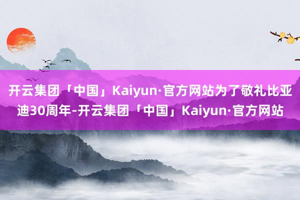 开云集团「中国」Kaiyun·官方网站为了敬礼比亚迪30周年-开云集团「中国」Kaiyun·官方网站