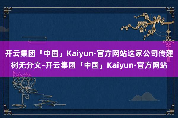 开云集团「中国」Kaiyun·官方网站这家公司传建树无分文-开云集团「中国」Kaiyun·官方网站