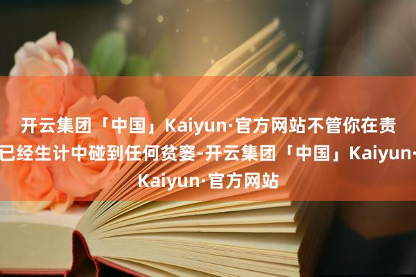 开云集团「中国」Kaiyun·官方网站不管你在责任、学习已经生计中碰到任何贫窭-开云集团「中国」Kaiyun·官方网站