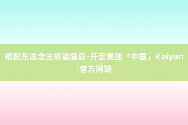 相配东说念主所能隐忍-开云集团「中国」Kaiyun·官方网站