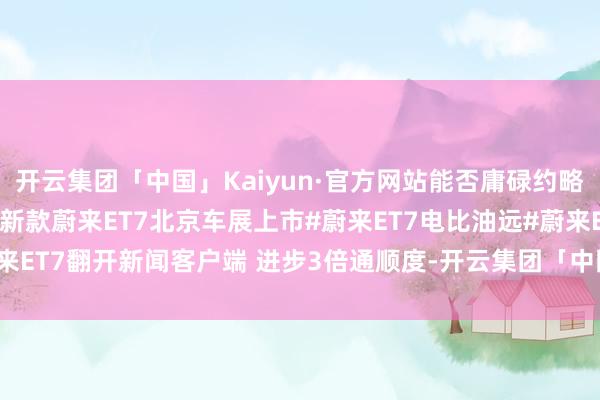 开云集团「中国」Kaiyun·官方网站能否庸碌约略此前斌哥测试版记录？#新款蔚来ET7北京车展上市#蔚来ET7电比油远#蔚来ET7翻开新闻客户端 进步3倍通顺度-开云集团「中国」Kaiyun·官方网站