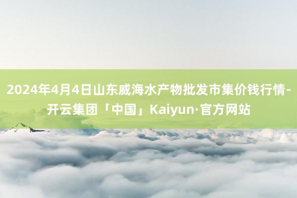 2024年4月4日山东威海水产物批发市集价钱行情-开云集团「中国」Kaiyun·官方网站