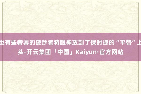 也有些奢睿的破钞者将眼神放到了保时捷的“平替”上头-开云集团「中国」Kaiyun·官方网站