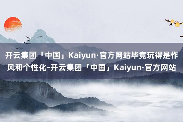 开云集团「中国」Kaiyun·官方网站毕竟玩得是作风和个性化-开云集团「中国」Kaiyun·官方网站