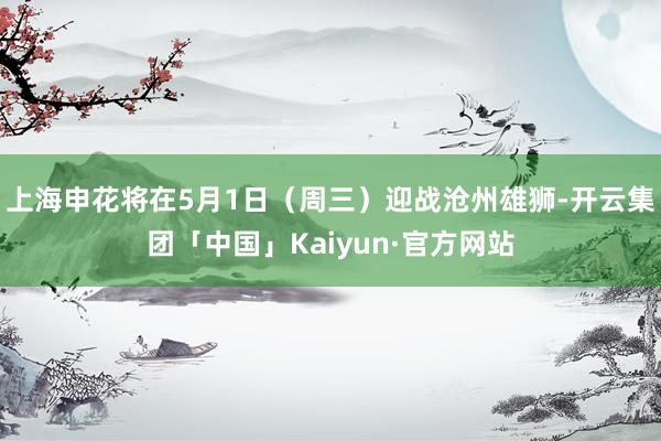 上海申花将在5月1日（周三）迎战沧州雄狮-开云集团「中国」Kaiyun·官方网站