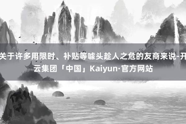 关于许多用限时、补贴等噱头趁人之危的友商来说-开云集团「中国」Kaiyun·官方网站