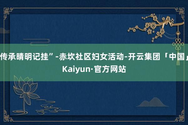 传承晴明记挂”-赤坎社区妇女活动-开云集团「中国」Kaiyun·官方网站