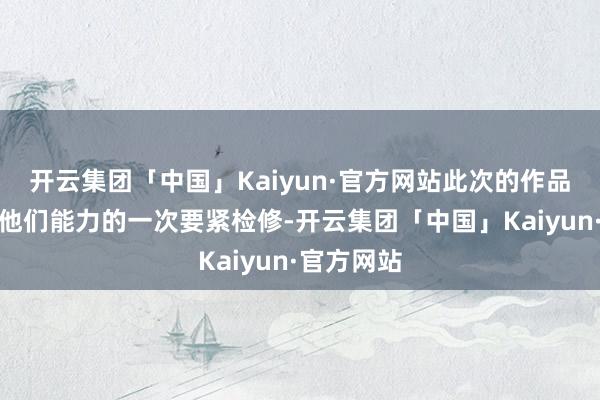 开云集团「中国」Kaiyun·官方网站此次的作品将会是对他们能力的一次要紧检修-开云集团「中国」Kaiyun·官方网站