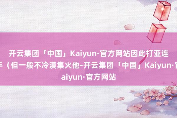 开云集团「中国」Kaiyun·官方网站因此打亚连不错先手（但一般不冷漠集火他-开云集团「中国」Kaiyun·官方网站