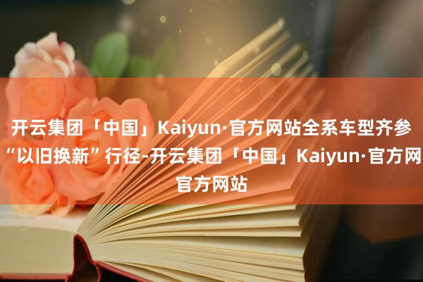 开云集团「中国」Kaiyun·官方网站全系车型齐参与“以旧换新”行径-开云集团「中国」Kaiyun·官方网站