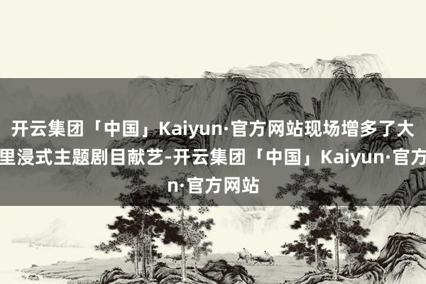 开云集团「中国」Kaiyun·官方网站现场增多了大型千里浸式主题剧目献艺-开云集团「中国」Kaiyun·官方网站