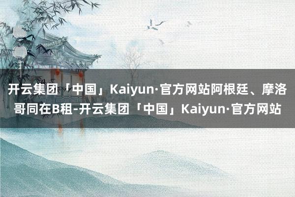 开云集团「中国」Kaiyun·官方网站阿根廷、摩洛哥同在B租-开云集团「中国」Kaiyun·官方网站