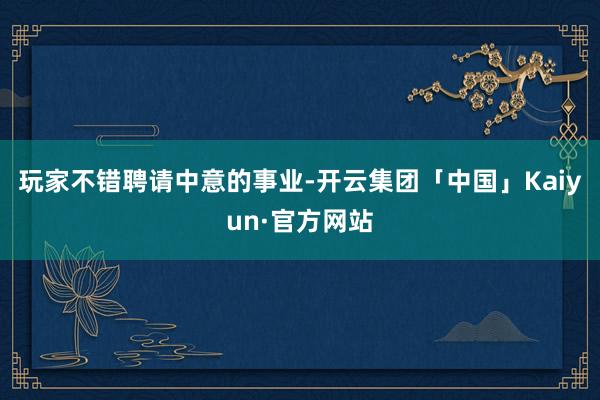 玩家不错聘请中意的事业-开云集团「中国」Kaiyun·官方网站