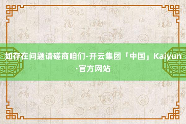 如存在问题请磋商咱们-开云集团「中国」Kaiyun·官方网站