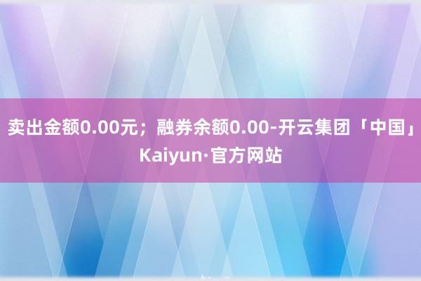 卖出金额0.00元；融券余额0.00-开云集团「中国」Kaiyun·官方网站