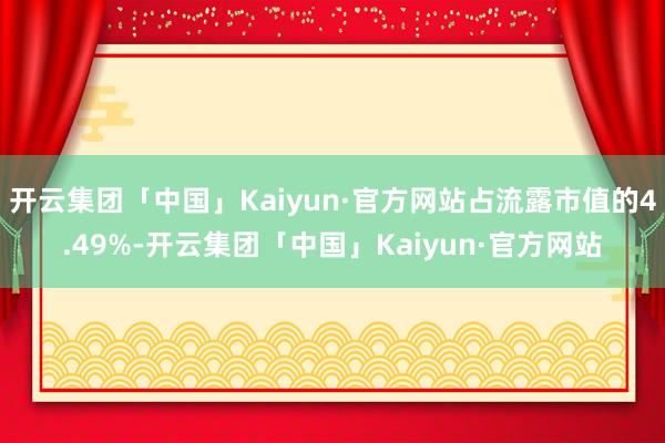 开云集团「中国」Kaiyun·官方网站占流露市值的4.49%-开云集团「中国」Kaiyun·官方网站