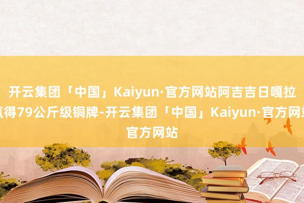 开云集团「中国」Kaiyun·官方网站阿吉吉日嘎拉赢得79公斤级铜牌-开云集团「中国」Kaiyun·官方网站