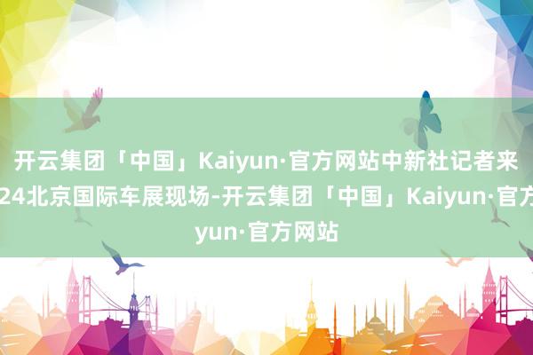 开云集团「中国」Kaiyun·官方网站中新社记者来到2024北京国际车展现场-开云集团「中国」Kaiyun·官方网站