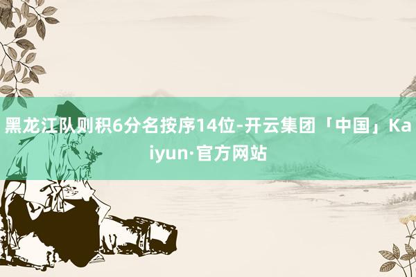 黑龙江队则积6分名按序14位-开云集团「中国」Kaiyun·官方网站