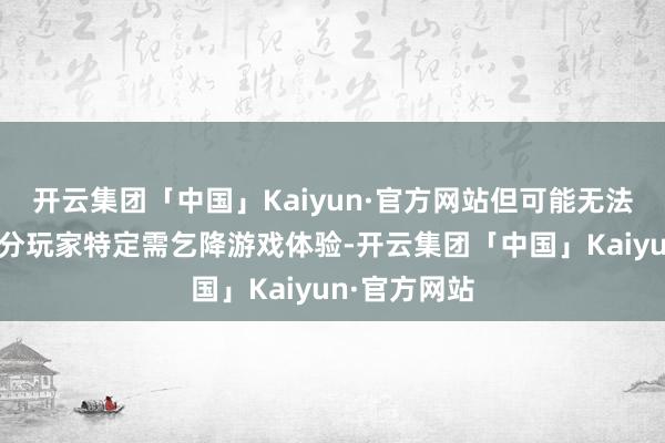 开云集团「中国」Kaiyun·官方网站但可能无法充分餍足部分玩家特定需乞降游戏体验-开云集团「中国」Kaiyun·官方网站