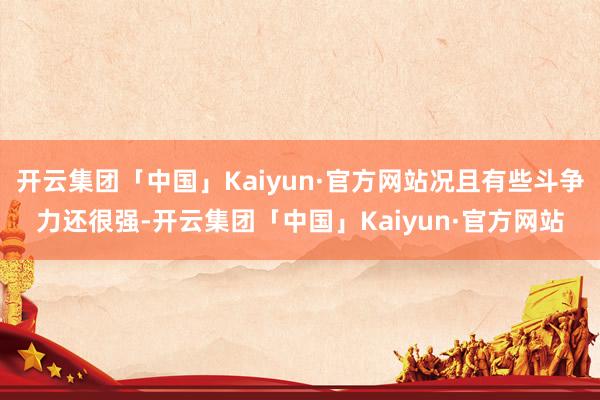 开云集团「中国」Kaiyun·官方网站况且有些斗争力还很强-开云集团「中国」Kaiyun·官方网站