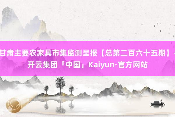 甘肃主要农家具市集监测呈报【总第二百六十五期】-开云集团「中国」Kaiyun·官方网站