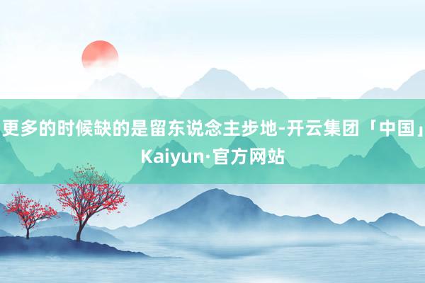 更多的时候缺的是留东说念主步地-开云集团「中国」Kaiyun·官方网站