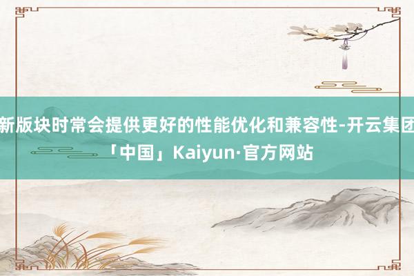 新版块时常会提供更好的性能优化和兼容性-开云集团「中国」Kaiyun·官方网站