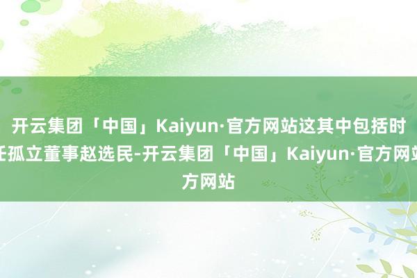 开云集团「中国」Kaiyun·官方网站这其中包括时任孤立董事赵选民-开云集团「中国」Kaiyun·官方网站