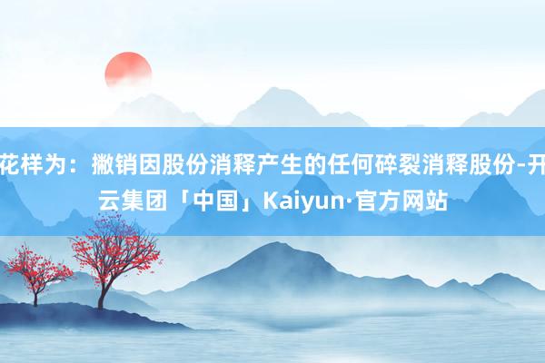 花样为：撇销因股份消释产生的任何碎裂消释股份-开云集团「中国」Kaiyun·官方网站