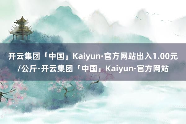 开云集团「中国」Kaiyun·官方网站出入1.00元/公斤-开云集团「中国」Kaiyun·官方网站