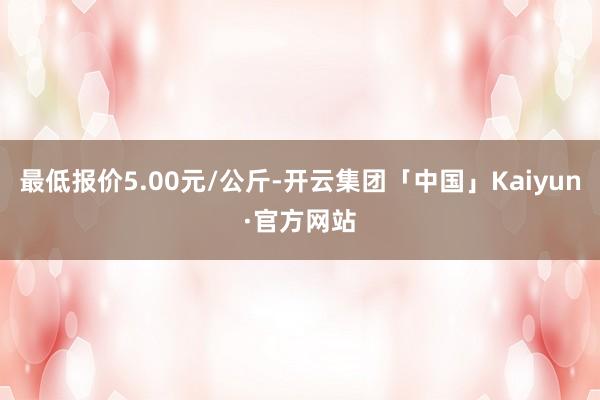 最低报价5.00元/公斤-开云集团「中国」Kaiyun·官方网站