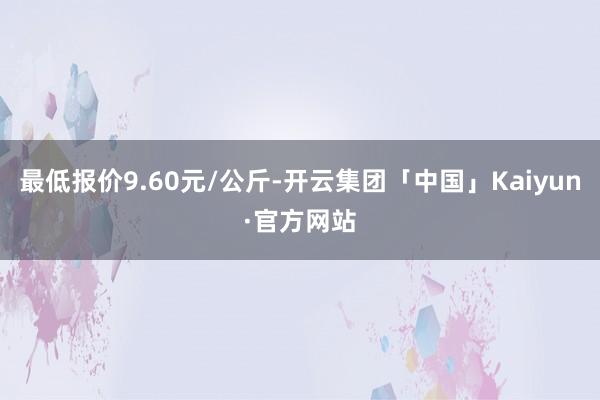 最低报价9.60元/公斤-开云集团「中国」Kaiyun·官方网站