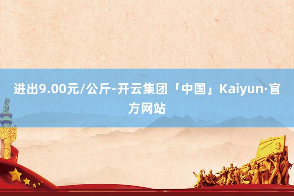 进出9.00元/公斤-开云集团「中国」Kaiyun·官方网站