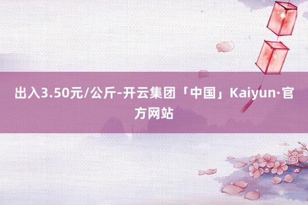 出入3.50元/公斤-开云集团「中国」Kaiyun·官方网站