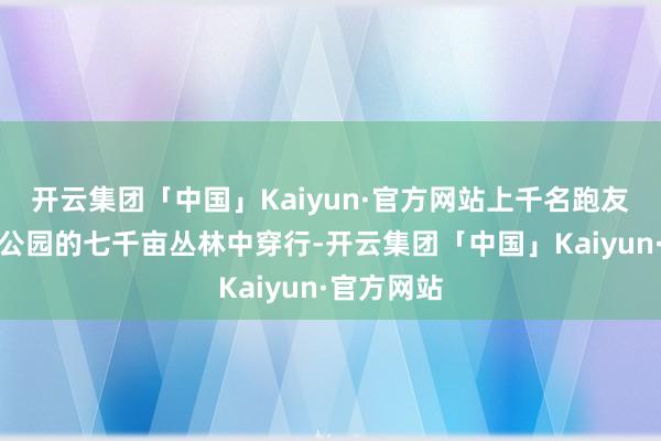 开云集团「中国」Kaiyun·官方网站上千名跑友在青龙湾公园的七千亩丛林中穿行-开云集团「中国」Kaiyun·官方网站