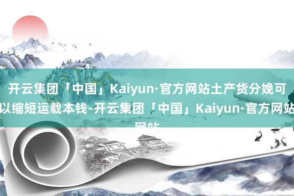 开云集团「中国」Kaiyun·官方网站土产货分娩可以缩短运载本钱-开云集团「中国」Kaiyun·官方网站