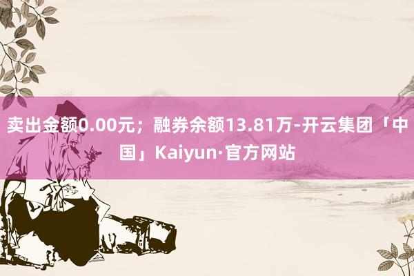 卖出金额0.00元；融券余额13.81万-开云集团「中国」Kaiyun·官方网站