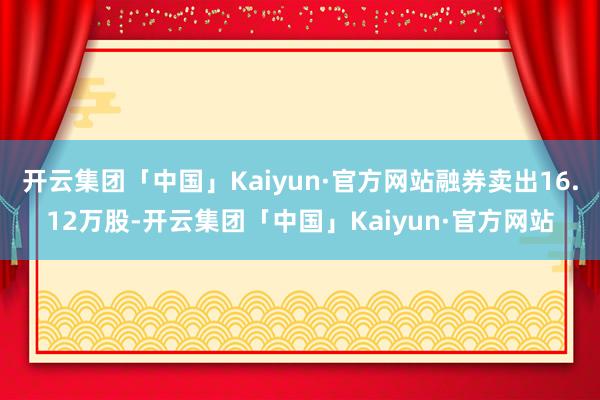 开云集团「中国」Kaiyun·官方网站融券卖出16.12万股-开云集团「中国」Kaiyun·官方网站