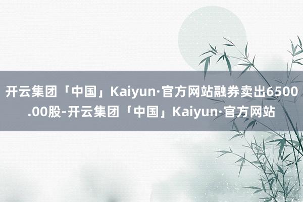 开云集团「中国」Kaiyun·官方网站融券卖出6500.00股-开云集团「中国」Kaiyun·官方网站