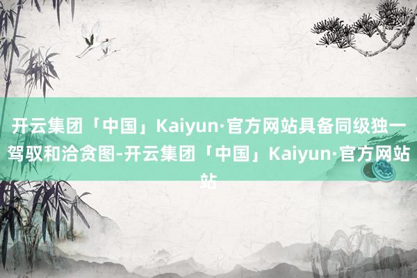 开云集团「中国」Kaiyun·官方网站具备同级独一驾驭和洽贪图-开云集团「中国」Kaiyun·官方网站