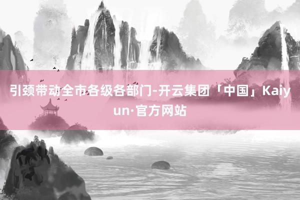 引颈带动全市各级各部门-开云集团「中国」Kaiyun·官方网站