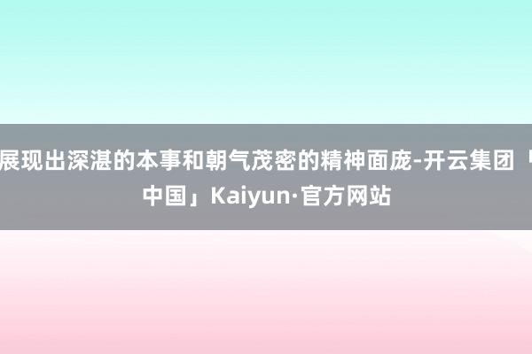 展现出深湛的本事和朝气茂密的精神面庞-开云集团「中国」Kaiyun·官方网站