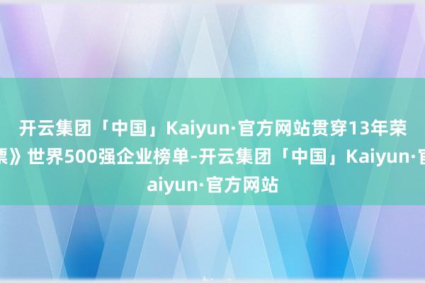 开云集团「中国」Kaiyun·官方网站贯穿13年荣登《钞票》世界500强企业榜单-开云集团「中国」Kaiyun·官方网站