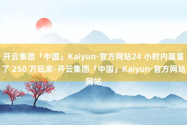 开云集团「中国」Kaiyun·官方网站24 小时内蕴蓄了 250 万玩家-开云集团「中国」Kaiyun·官方网站