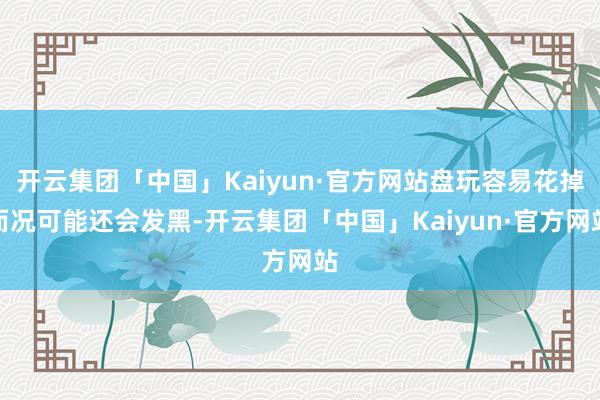 开云集团「中国」Kaiyun·官方网站盘玩容易花掉而况可能还会发黑-开云集团「中国」Kaiyun·官方网站