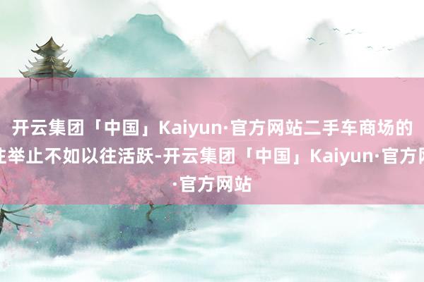 开云集团「中国」Kaiyun·官方网站二手车商场的交往举止不如以往活跃-开云集团「中国」Kaiyun·官方网站