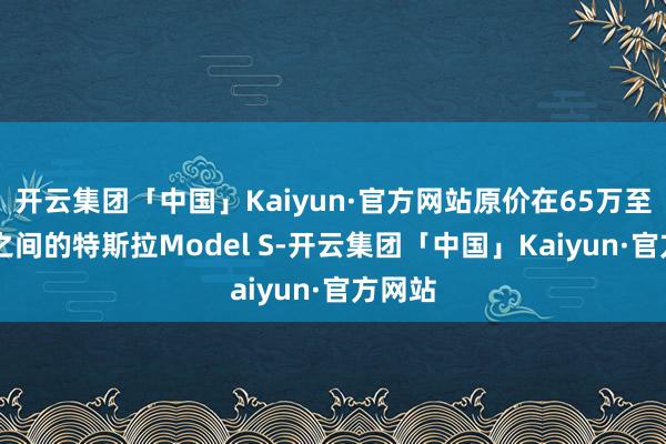 开云集团「中国」Kaiyun·官方网站原价在65万至85万之间的特斯拉Model S-开云集团「中国」Kaiyun·官方网站